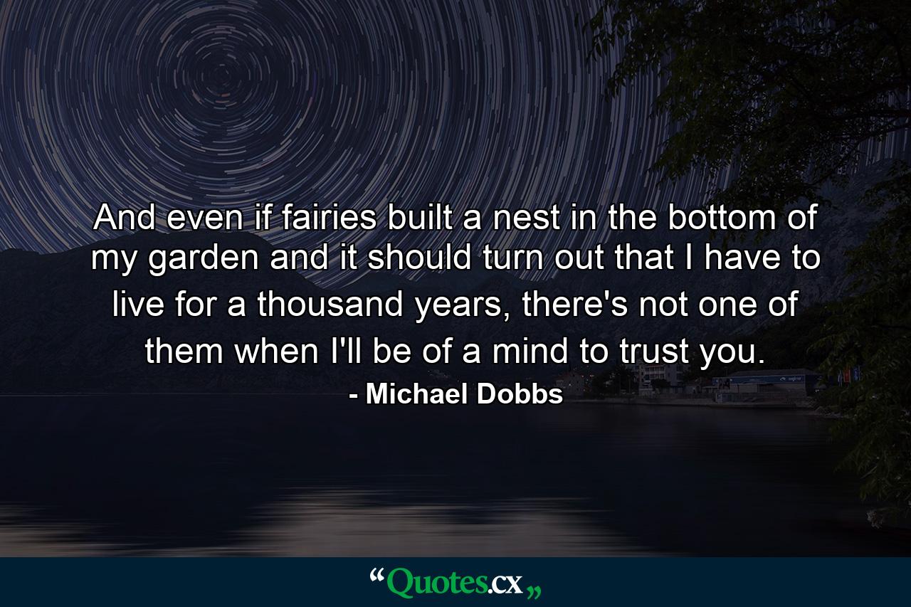 And even if fairies built a nest in the bottom of my garden and it should turn out that I have to live for a thousand years, there's not one of them when I'll be of a mind to trust you. - Quote by Michael Dobbs