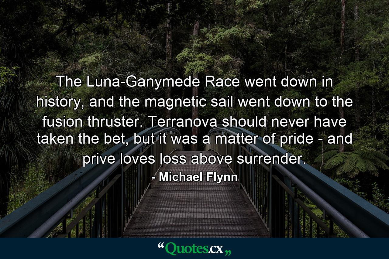 The Luna-Ganymede Race went down in history, and the magnetic sail went down to the fusion thruster. Terranova should never have taken the bet, but it was a matter of pride - and prive loves loss above surrender. - Quote by Michael Flynn