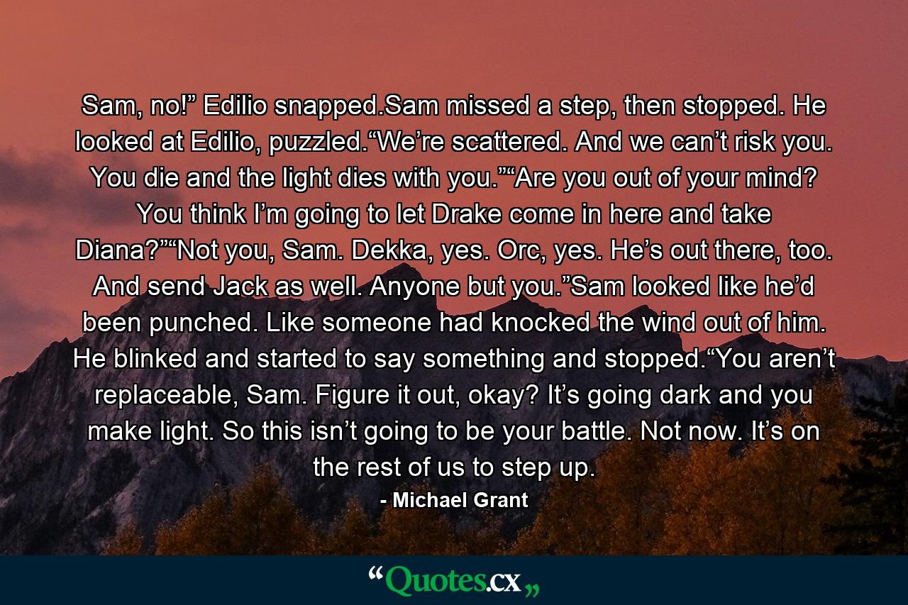 Sam, no!” Edilio snapped.Sam missed a step, then stopped. He looked at Edilio, puzzled.“We’re scattered. And we can’t risk you. You die and the light dies with you.”“Are you out of your mind? You think I’m going to let Drake come in here and take Diana?”“Not you, Sam. Dekka, yes. Orc, yes. He’s out there, too. And send Jack as well. Anyone but you.”Sam looked like he’d been punched. Like someone had knocked the wind out of him. He blinked and started to say something and stopped.“You aren’t replaceable, Sam. Figure it out, okay? It’s going dark and you make light. So this isn’t going to be your battle. Not now. It’s on the rest of us to step up. - Quote by Michael Grant