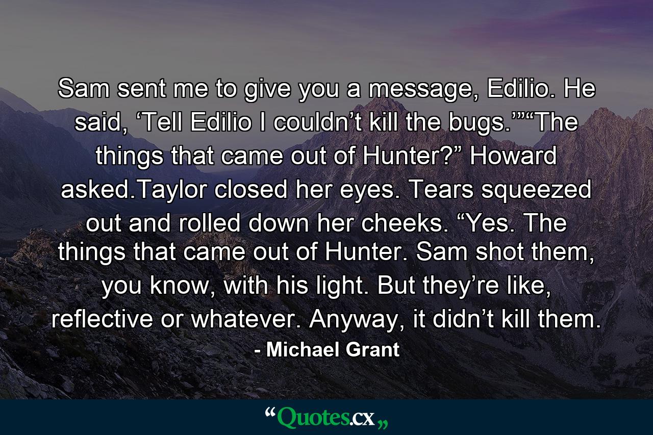 Sam sent me to give you a message, Edilio. He said, ‘Tell Edilio I couldn’t kill the bugs.’”“The things that came out of Hunter?” Howard asked.Taylor closed her eyes. Tears squeezed out and rolled down her cheeks. “Yes. The things that came out of Hunter. Sam shot them, you know, with his light. But they’re like, reflective or whatever. Anyway, it didn’t kill them. - Quote by Michael Grant