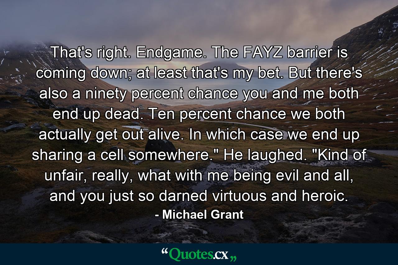 That's right. Endgame. The FAYZ barrier is coming down; at least that's my bet. But there's also a ninety percent chance you and me both end up dead. Ten percent chance we both actually get out alive. In which case we end up sharing a cell somewhere.