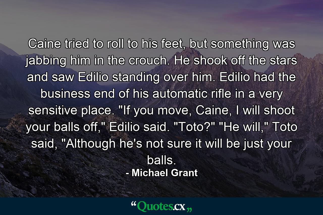 Caine tried to roll to his feet, but something was jabbing him in the crouch. He shook off the stars and saw Edilio standing over him. Edilio had the business end of his automatic rifle in a very sensitive place.  