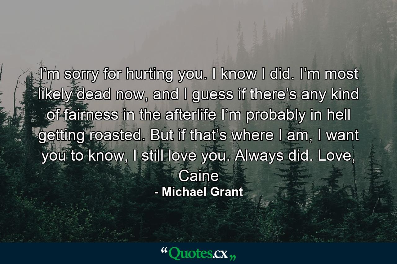 I’m sorry for hurting you. I know I did. I’m most likely dead now, and I guess if there’s any kind of fairness in the afterlife I’m probably in hell getting roasted. But if that’s where I am, I want you to know, I still love you. Always did. Love, Caine - Quote by Michael Grant