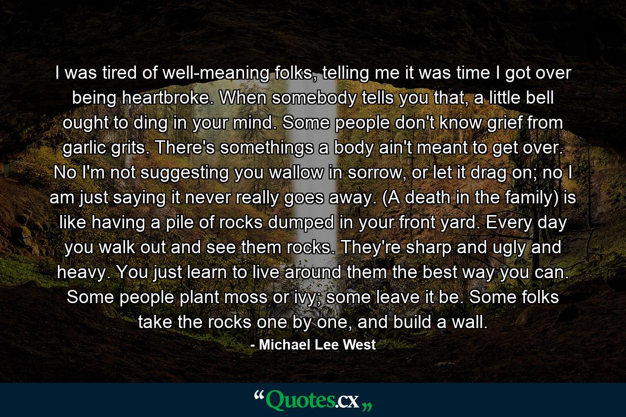 I was tired of well-meaning folks, telling me it was time I got over being heartbroke. When somebody tells you that, a little bell ought to ding in your mind. Some people don't know grief from garlic grits. There's somethings a body ain't meant to get over. No I'm not suggesting you wallow in sorrow, or let it drag on; no I am just saying it never really goes away. (A death in the family) is like having a pile of rocks dumped in your front yard. Every day you walk out and see them rocks. They're sharp and ugly and heavy. You just learn to live around them the best way you can. Some people plant moss or ivy; some leave it be. Some folks take the rocks one by one, and build a wall. - Quote by Michael Lee West