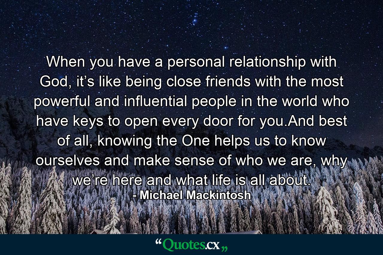 When you have a personal relationship with God, it’s like being close friends with the most powerful and influential people in the world who have keys to open every door for you.And best of all, knowing the One helps us to know ourselves and make sense of who we are, why we’re here and what life is all about. - Quote by Michael Mackintosh