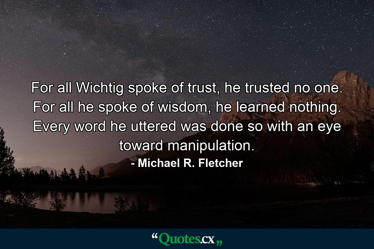 For all Wichtig spoke of trust, he trusted no one. For all he spoke of wisdom, he learned nothing. Every word he uttered was done so with an eye toward manipulation. - Quote by Michael R. Fletcher