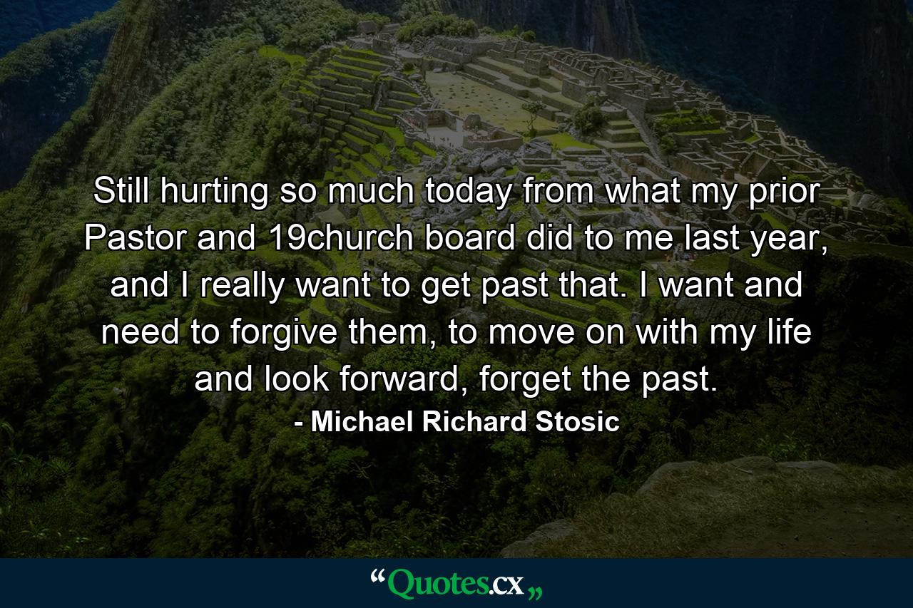 Still hurting so much today from what my prior Pastor and 19church board did to me last year, and I really want to get past that. I want and need to forgive them, to move on with my life and look forward, forget the past. - Quote by Michael Richard Stosic