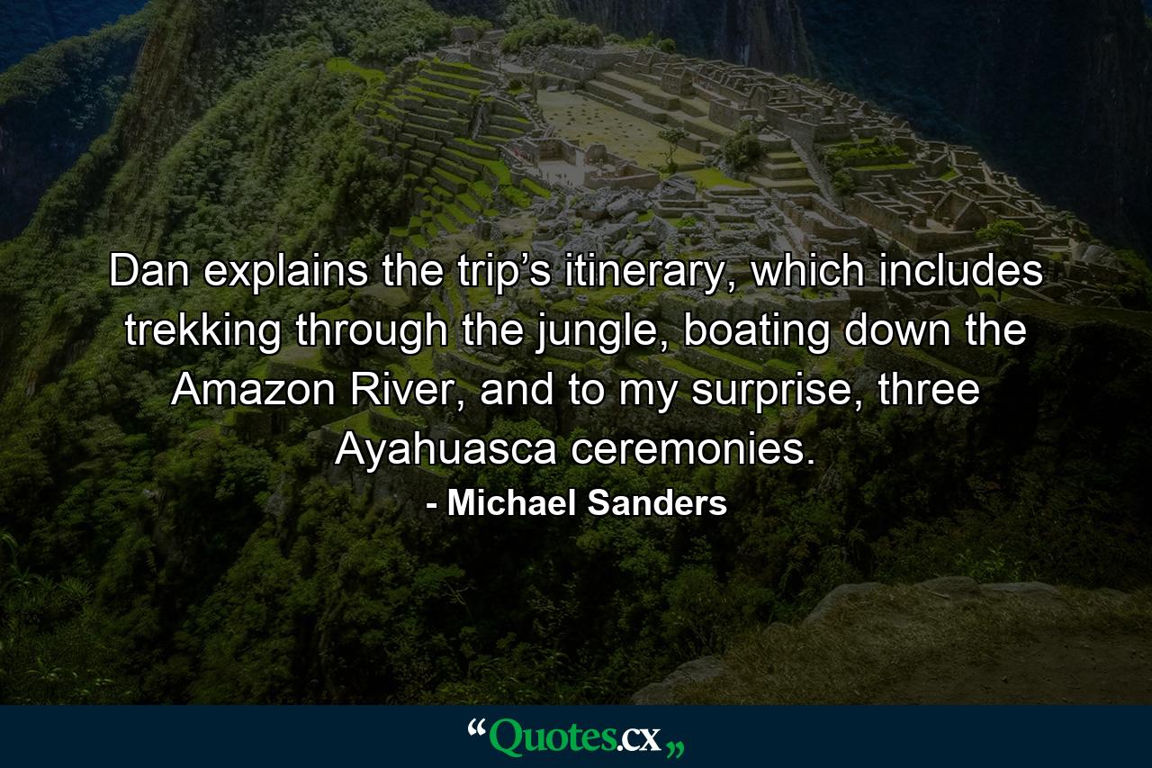 Dan explains the trip’s itinerary, which includes trekking through the jungle, boating down the Amazon River, and to my surprise, three Ayahuasca ceremonies. - Quote by Michael Sanders