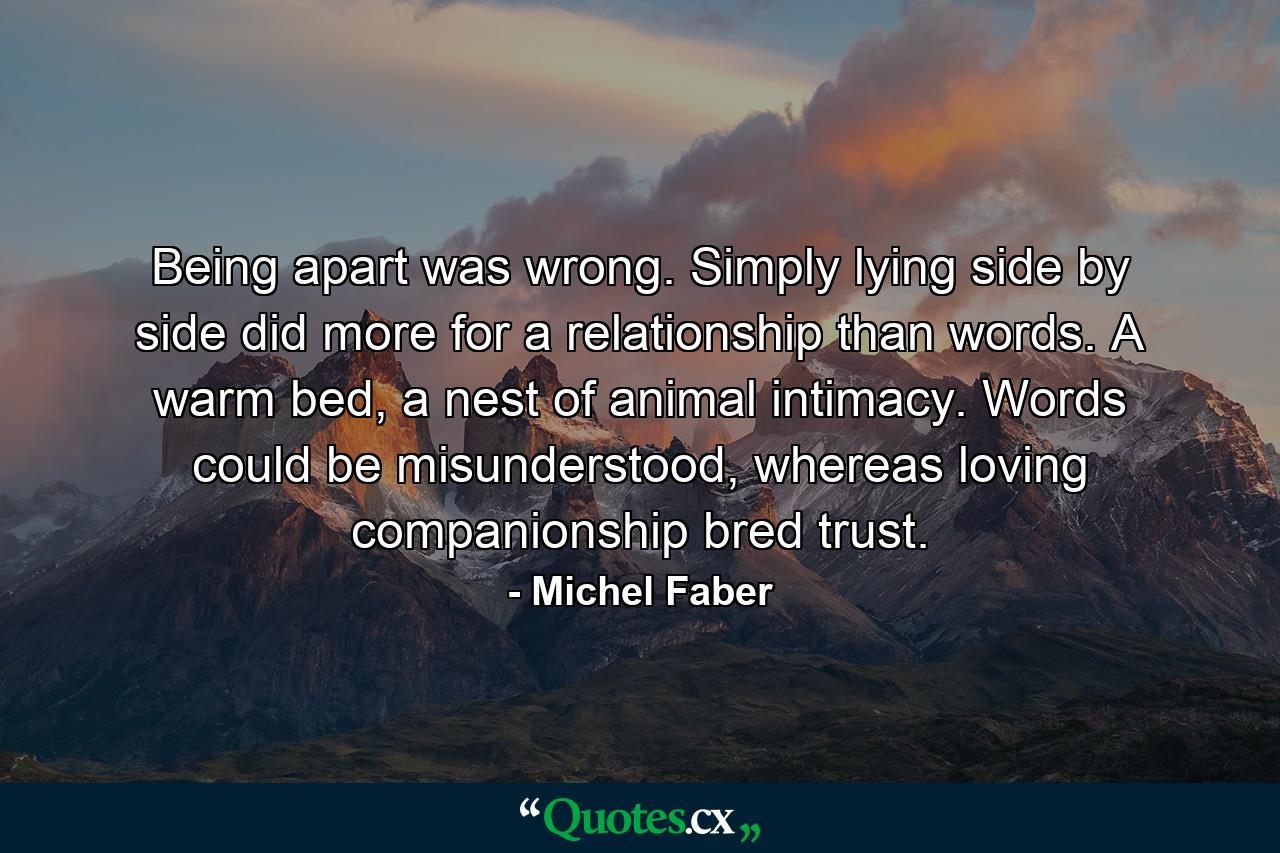 Being apart was wrong. Simply lying side by side did more for a relationship than words. A warm bed, a nest of animal intimacy. Words could be misunderstood, whereas loving companionship bred trust. - Quote by Michel Faber