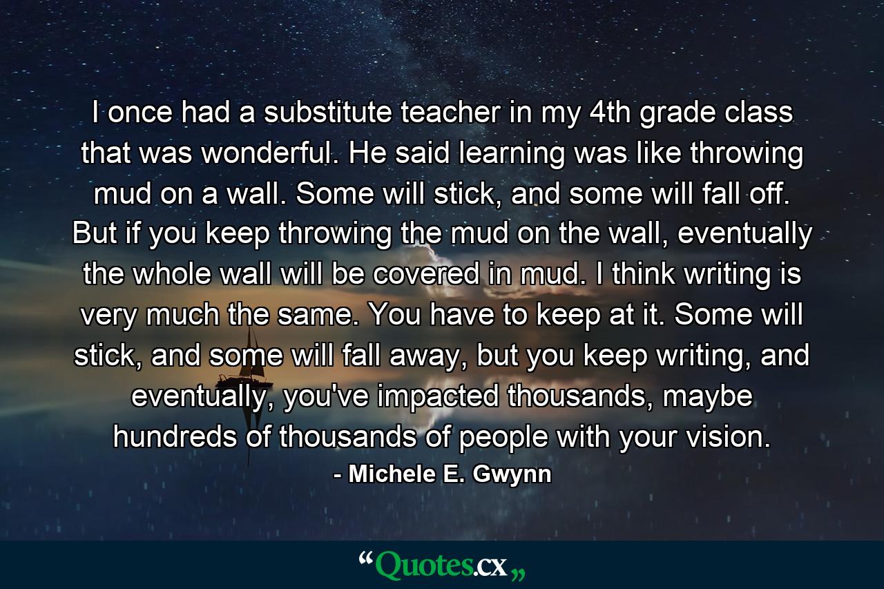 I once had a substitute teacher in my 4th grade class that was wonderful. He said learning was like throwing mud on a wall. Some will stick, and some will fall off. But if you keep throwing the mud on the wall, eventually the whole wall will be covered in mud. I think writing is very much the same. You have to keep at it. Some will stick, and some will fall away, but you keep writing, and eventually, you've impacted thousands, maybe hundreds of thousands of people with your vision. - Quote by Michele E. Gwynn