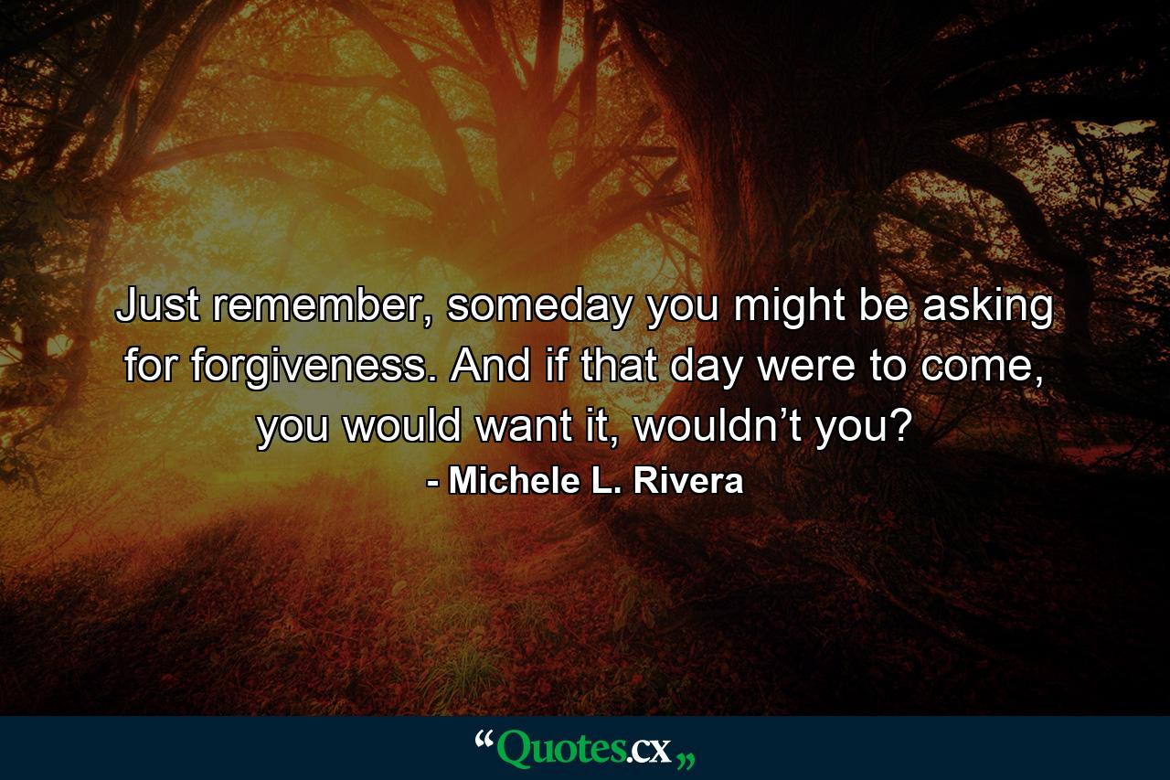 Just remember, someday you might be asking for forgiveness. And if that day were to come, you would want it, wouldn’t you? - Quote by Michele L. Rivera