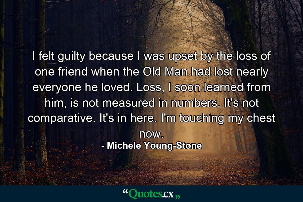 I felt guilty because I was upset by the loss of one friend when the Old Man had lost nearly everyone he loved. Loss, I soon learned from him, is not measured in numbers. It's not comparative. It's in here. I'm touching my chest now. - Quote by Michele Young-Stone