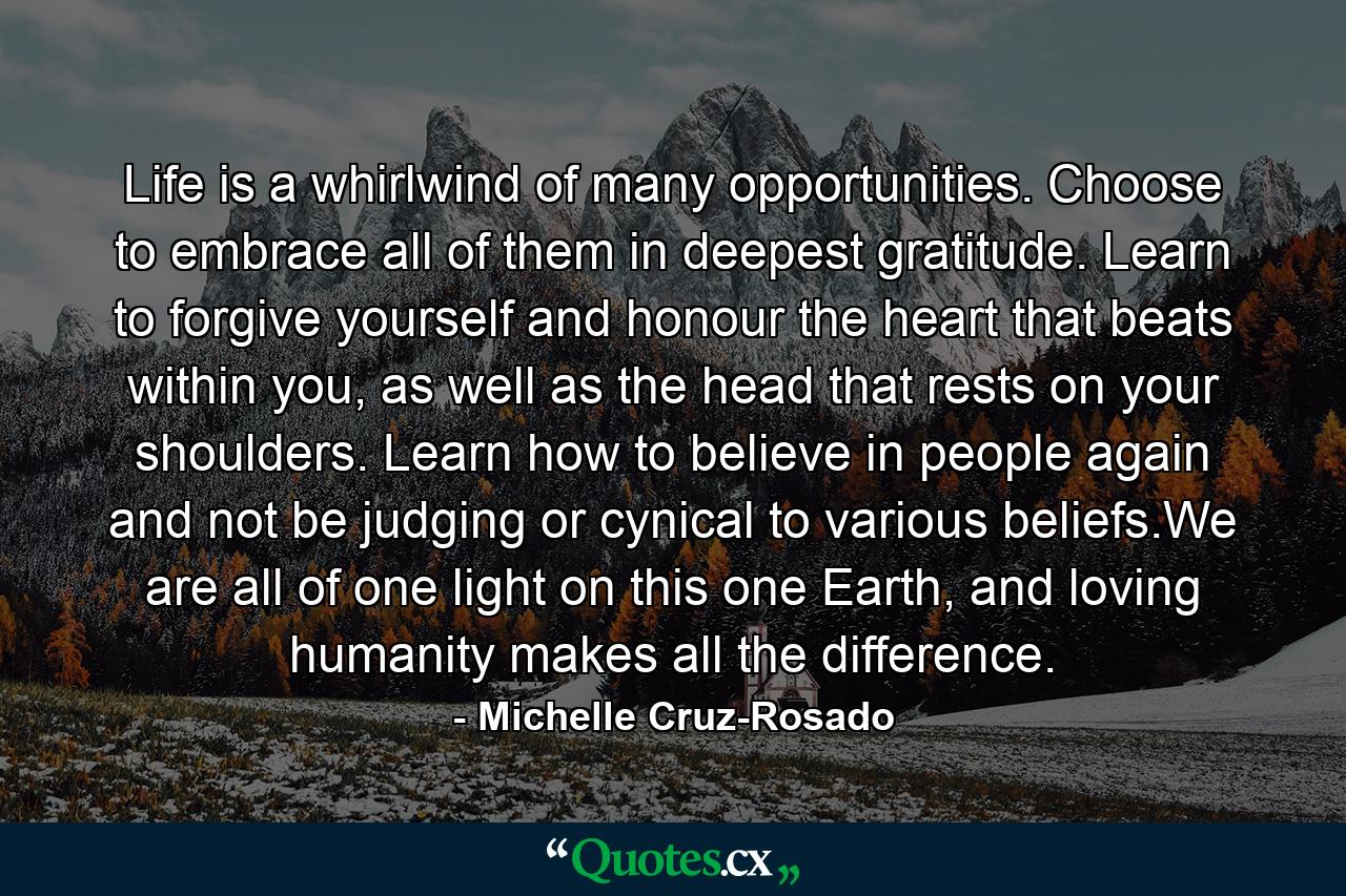 Life is a whirlwind of many opportunities. Choose to embrace all of them in deepest gratitude. Learn to forgive yourself and honour the heart that beats within you, as well as the head that rests on your shoulders. Learn how to believe in people again and not be judging or cynical to various beliefs.We are all of one light on this one Earth, and loving humanity makes all the difference. - Quote by Michelle Cruz-Rosado