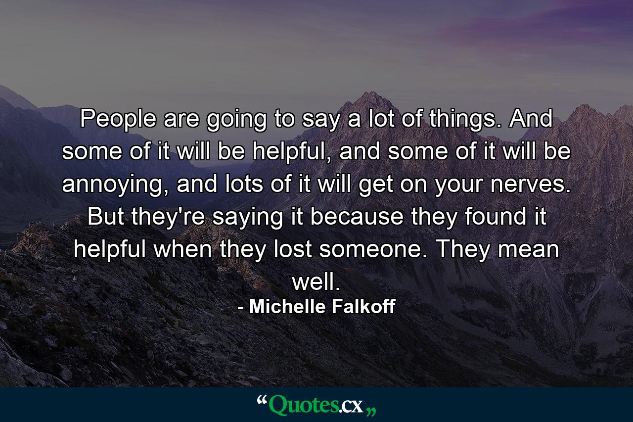 People are going to say a lot of things. And some of it will be helpful, and some of it will be annoying, and lots of it will get on your nerves. But they're saying it because they found it helpful when they lost someone. They mean well. - Quote by Michelle Falkoff