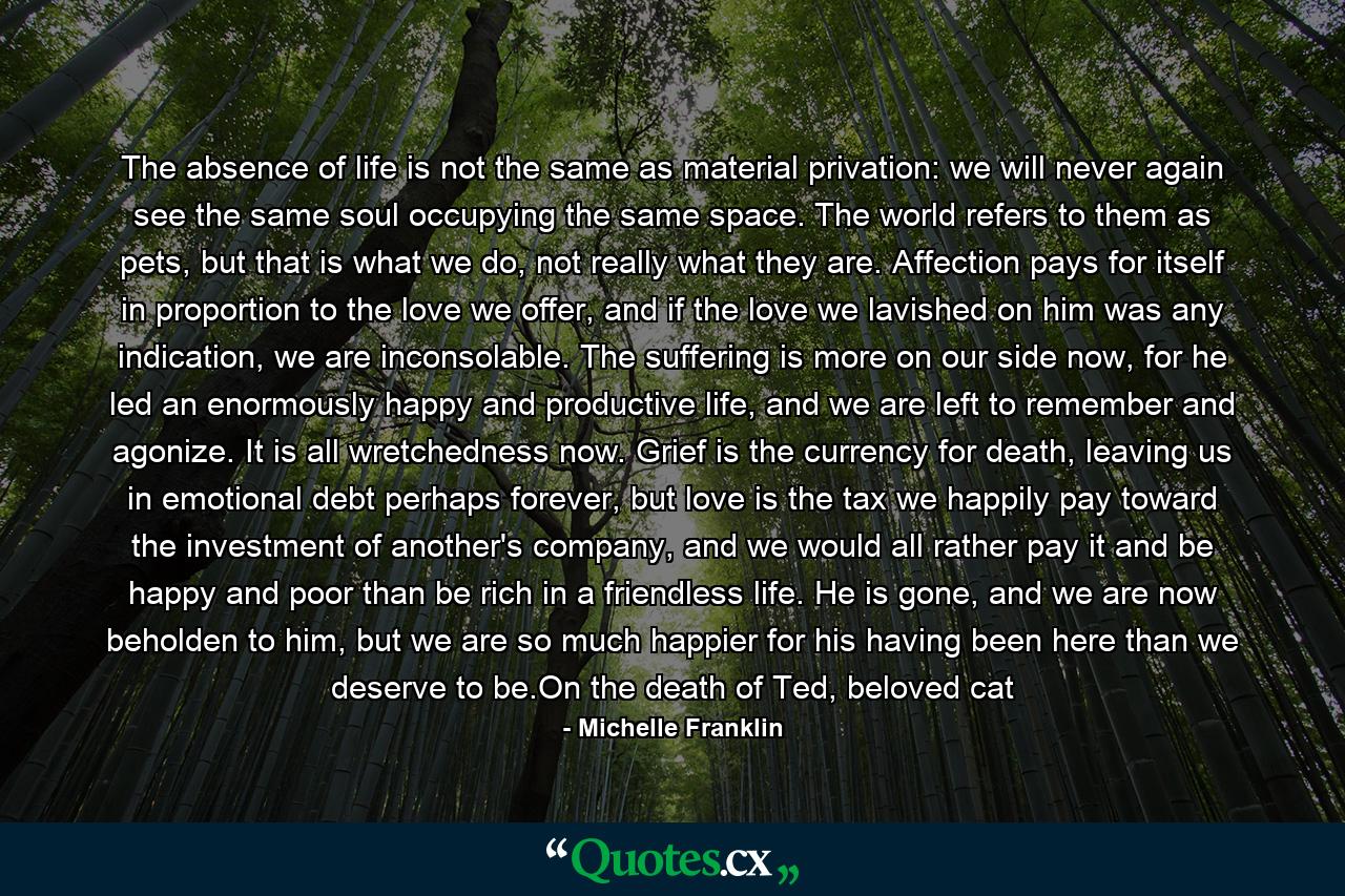 The absence of life is not the same as material privation: we will never again see the same soul occupying the same space. The world refers to them as pets, but that is what we do, not really what they are. Affection pays for itself in proportion to the love we offer, and if the love we lavished on him was any indication, we are inconsolable. The suffering is more on our side now, for he led an enormously happy and productive life, and we are left to remember and agonize. It is all wretchedness now. Grief is the currency for death, leaving us in emotional debt perhaps forever, but love is the tax we happily pay toward the investment of another's company, and we would all rather pay it and be happy and poor than be rich in a friendless life. He is gone, and we are now beholden to him, but we are so much happier for his having been here than we deserve to be.On the death of Ted, beloved cat - Quote by Michelle Franklin