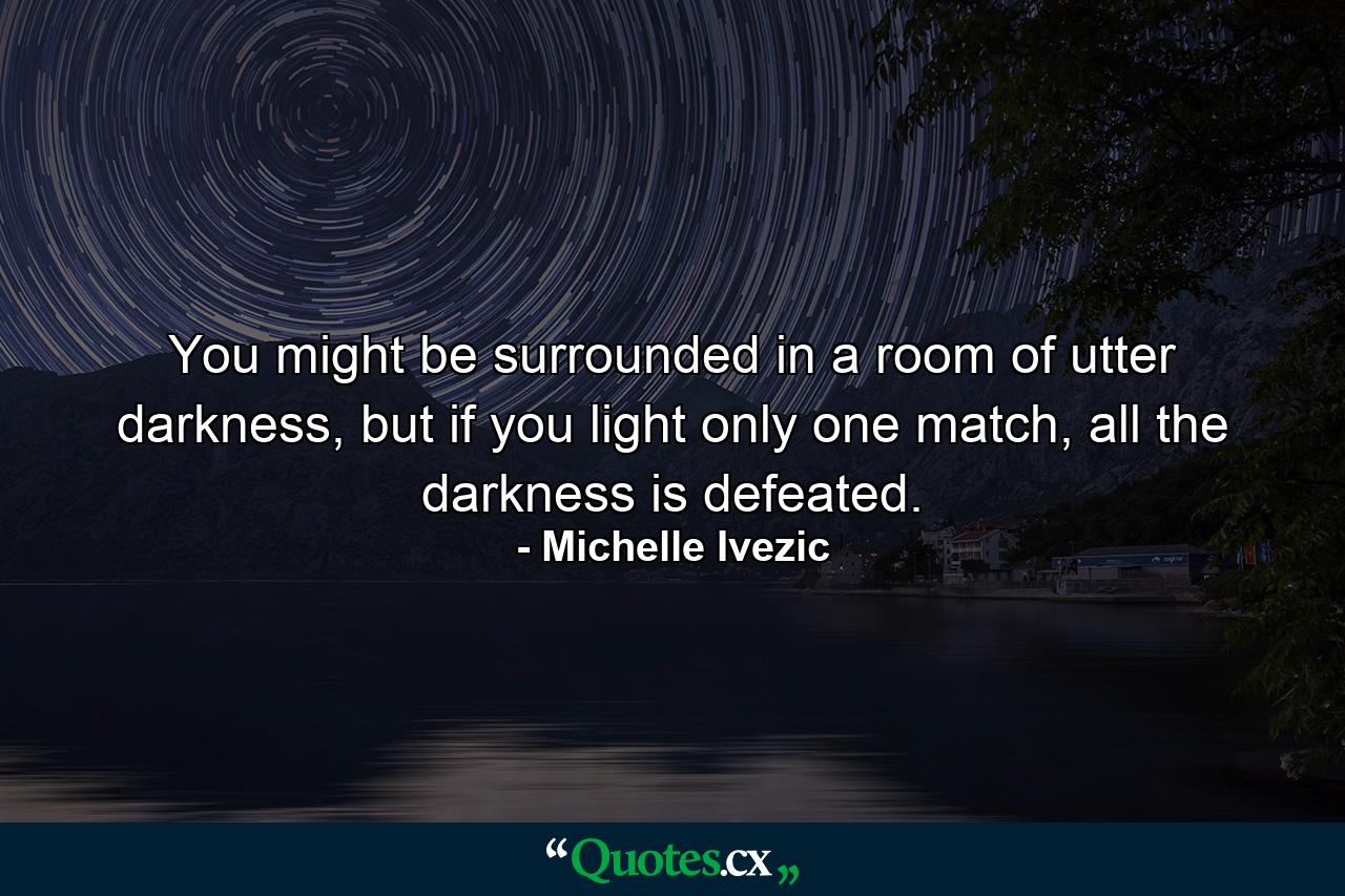 You might be surrounded in a room of utter darkness, but if you light only one match, all the darkness is defeated. - Quote by Michelle Ivezic