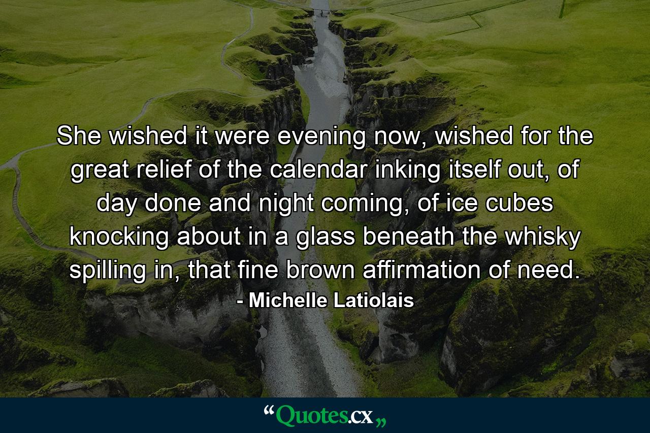 She wished it were evening now, wished for the great relief of the calendar inking itself out, of day done and night coming, of ice cubes knocking about in a glass beneath the whisky spilling in, that fine brown affirmation of need. - Quote by Michelle Latiolais