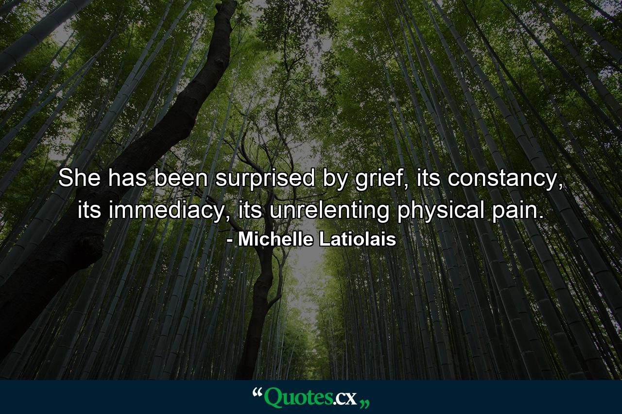 She has been surprised by grief, its constancy, its immediacy, its unrelenting physical pain. - Quote by Michelle Latiolais