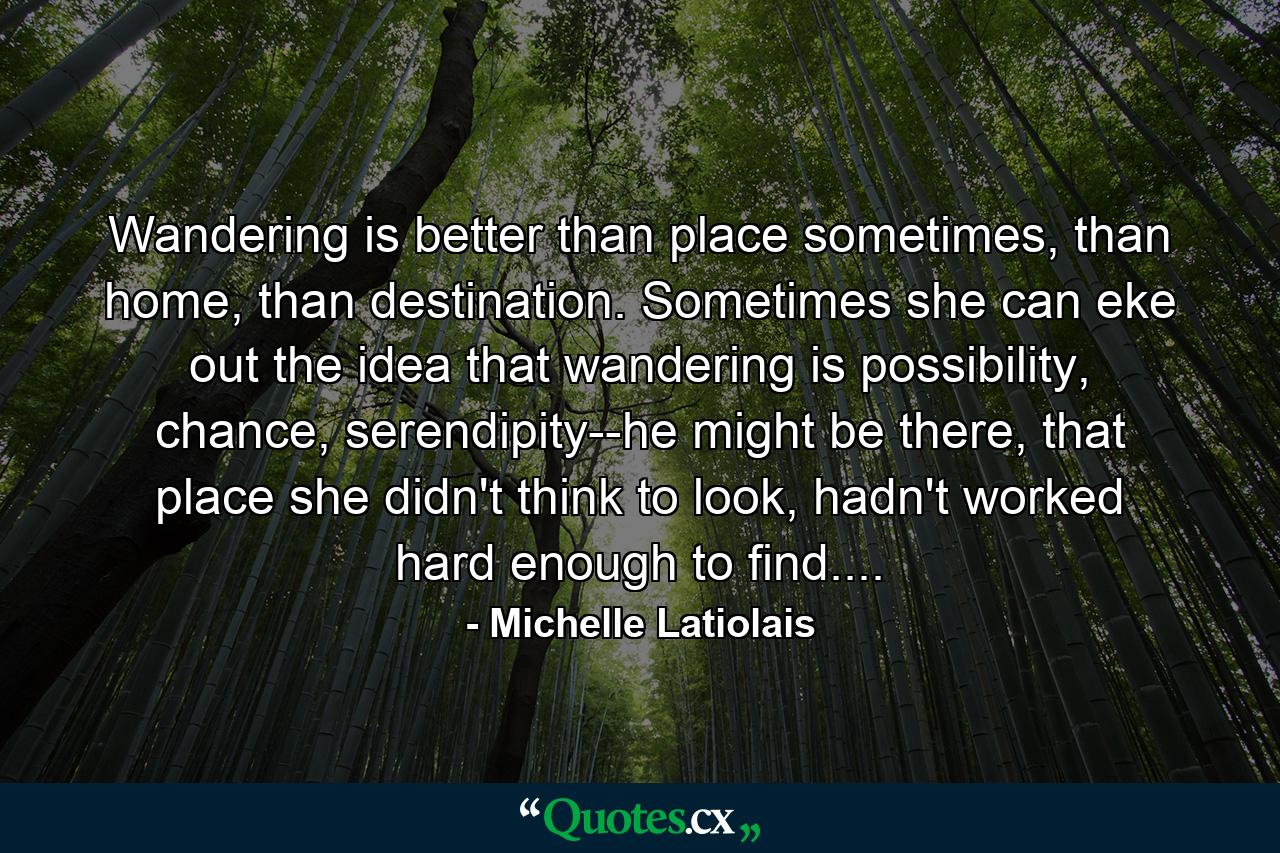 Wandering is better than place sometimes, than home, than destination. Sometimes she can eke out the idea that wandering is possibility, chance, serendipity--he might be there, that place she didn't think to look, hadn't worked hard enough to find.... - Quote by Michelle Latiolais