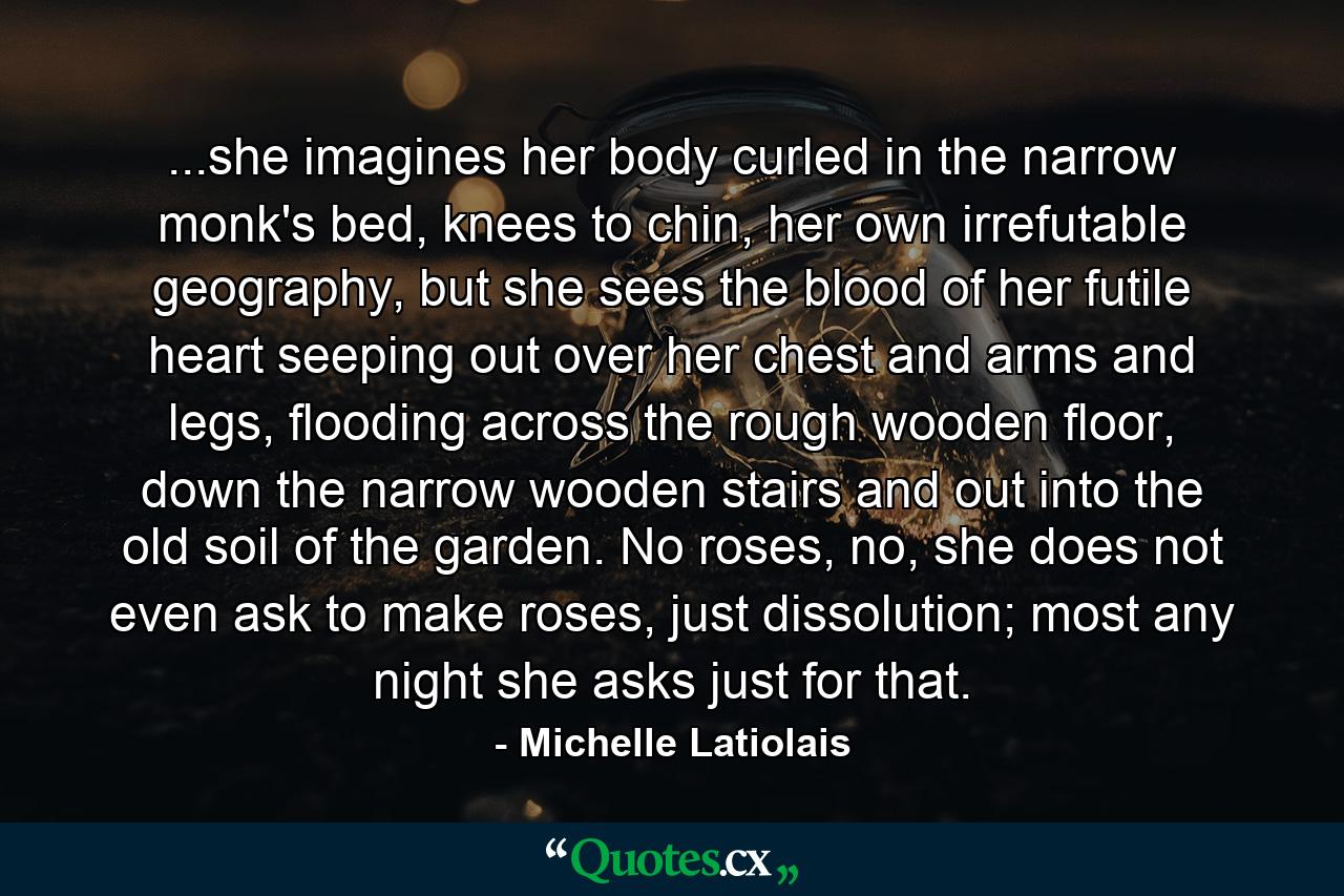 ...she imagines her body curled in the narrow monk's bed, knees to chin, her own irrefutable geography, but she sees the blood of her futile heart seeping out over her chest and arms and legs, flooding across the rough wooden floor, down the narrow wooden stairs and out into the old soil of the garden. No roses, no, she does not even ask to make roses, just dissolution; most any night she asks just for that. - Quote by Michelle Latiolais