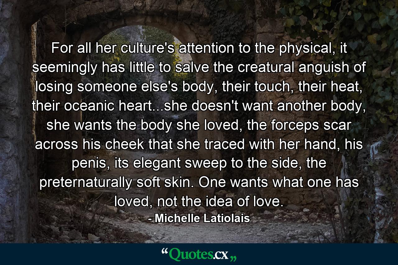 For all her culture's attention to the physical, it seemingly has little to salve the creatural anguish of losing someone else's body, their touch, their heat, their oceanic heart...she doesn't want another body, she wants the body she loved, the forceps scar across his cheek that she traced with her hand, his penis, its elegant sweep to the side, the preternaturally soft skin. One wants what one has loved, not the idea of love. - Quote by Michelle Latiolais