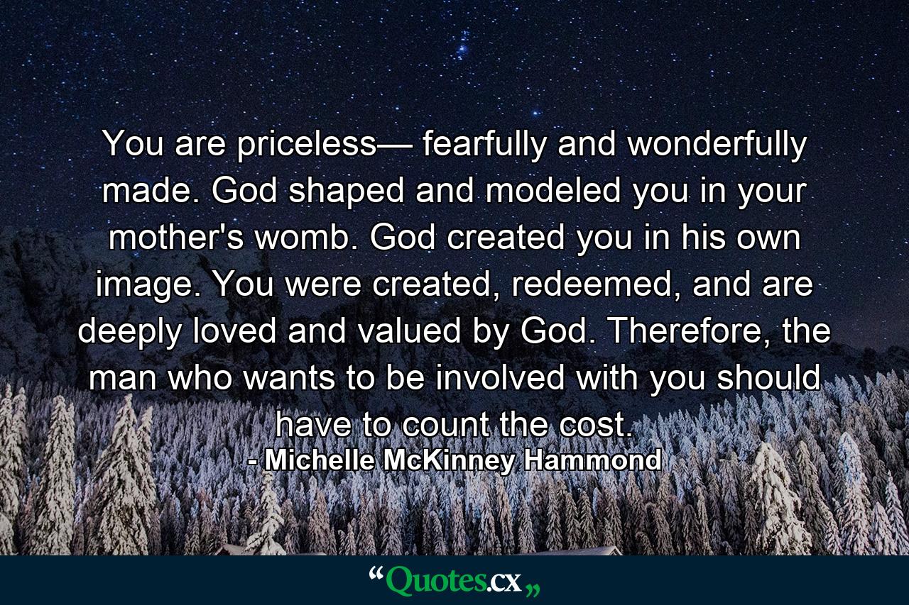 You are priceless— fearfully and wonderfully made. God shaped and modeled you in your mother's womb. God created you in his own image. You were created, redeemed, and are deeply loved and valued by God. Therefore, the man who wants to be involved with you should have to count the cost. - Quote by Michelle McKinney Hammond