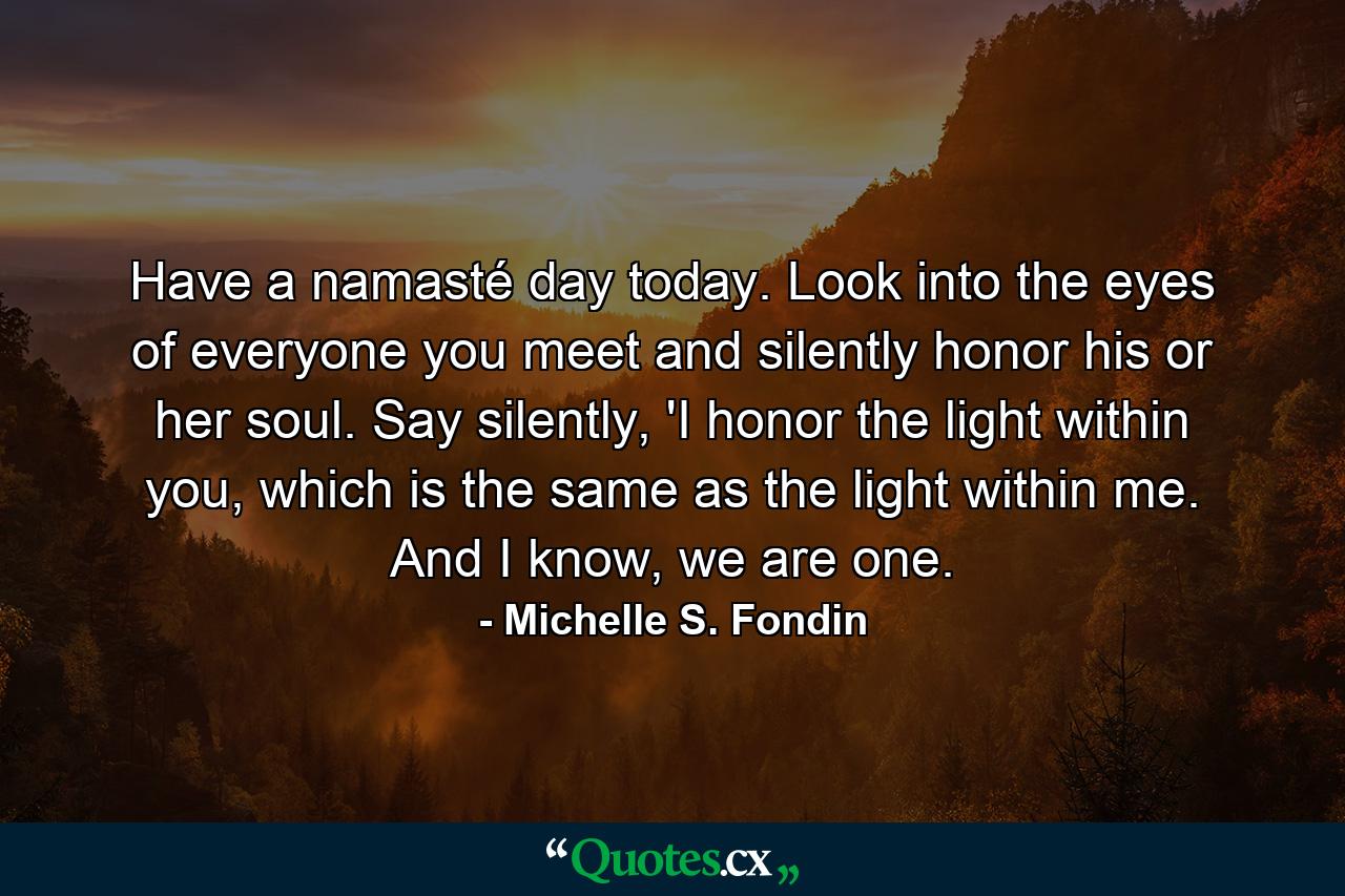 Have a namasté day today. Look into the eyes of everyone you meet and silently honor his or her soul. Say silently, 'I honor the light within you, which is the same as the light within me. And I know, we are one. - Quote by Michelle S. Fondin