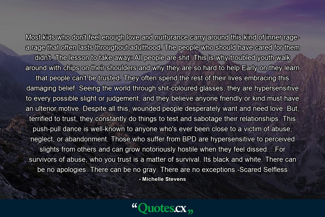 Most kids who don't feel enough love and nurturance carry around this kind of inner rage- a rage that often lasts throughout adulthood. The people who should have cared for them didn't. The lesson to take away: All people are shit. This is why troubled youth walk around with chips on their shoulders and why they are so hard to help.Early on they learn that people can't be trusted. They often spend the rest of their lives embracing this damaging belief. Seeing the world through shit-coloured glasses, they are hypersensitive to every possible slight or judgement, and they believe anyone friendly or kind must have an ulterior motive. Despite all this, wounded people desperately want and need love. But, terrified to trust, they constantly do things to test and sabotage their relationships. This push-pull dance is well-known to anyone who's ever been close to a victim of abuse, neglect, or abandonment. Those who suffer from BPD are hypersensitive to perceived slights from others and can grow notoriously hostile when they feel dissed....For survivors of abuse, who you trust is a matter of survival. Its black and white. There can be no apologies. There can be no gray. There are no exceptions.-Scared Selfless - Quote by Michelle Stevens