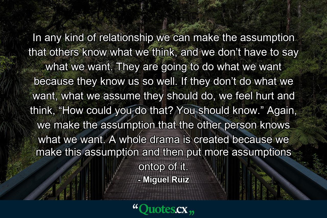 In any kind of relationship we can make the assumption that others know what we think, and we don’t have to say what we want. They are going to do what we want because they know us so well. If they don’t do what we want, what we assume they should do, we feel hurt and think, “How could you do that? You should know.” Again, we make the assumption that the other person knows what we want. A whole drama is created because we make this assumption and then put more assumptions ontop of it. - Quote by Miguel Ruiz