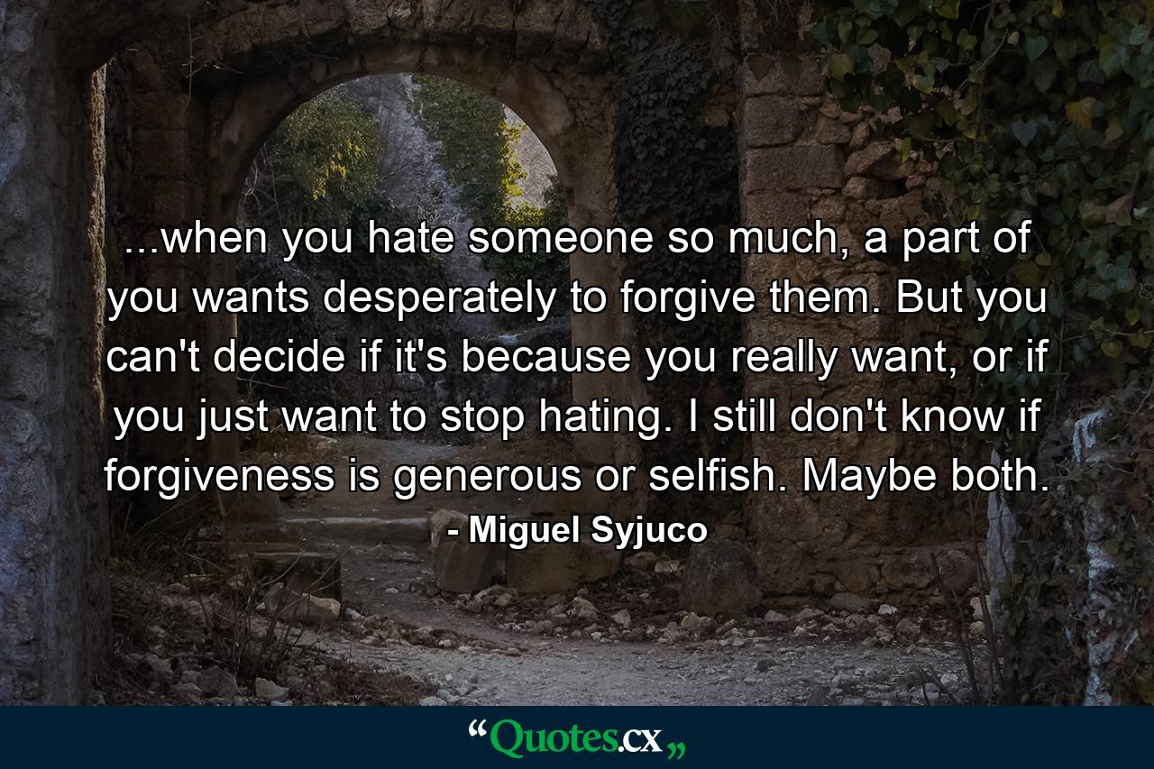 ...when you hate someone so much, a part of you wants desperately to forgive them. But you can't decide if it's because you really want, or if you just want to stop hating. I still don't know if forgiveness is generous or selfish. Maybe both. - Quote by Miguel Syjuco