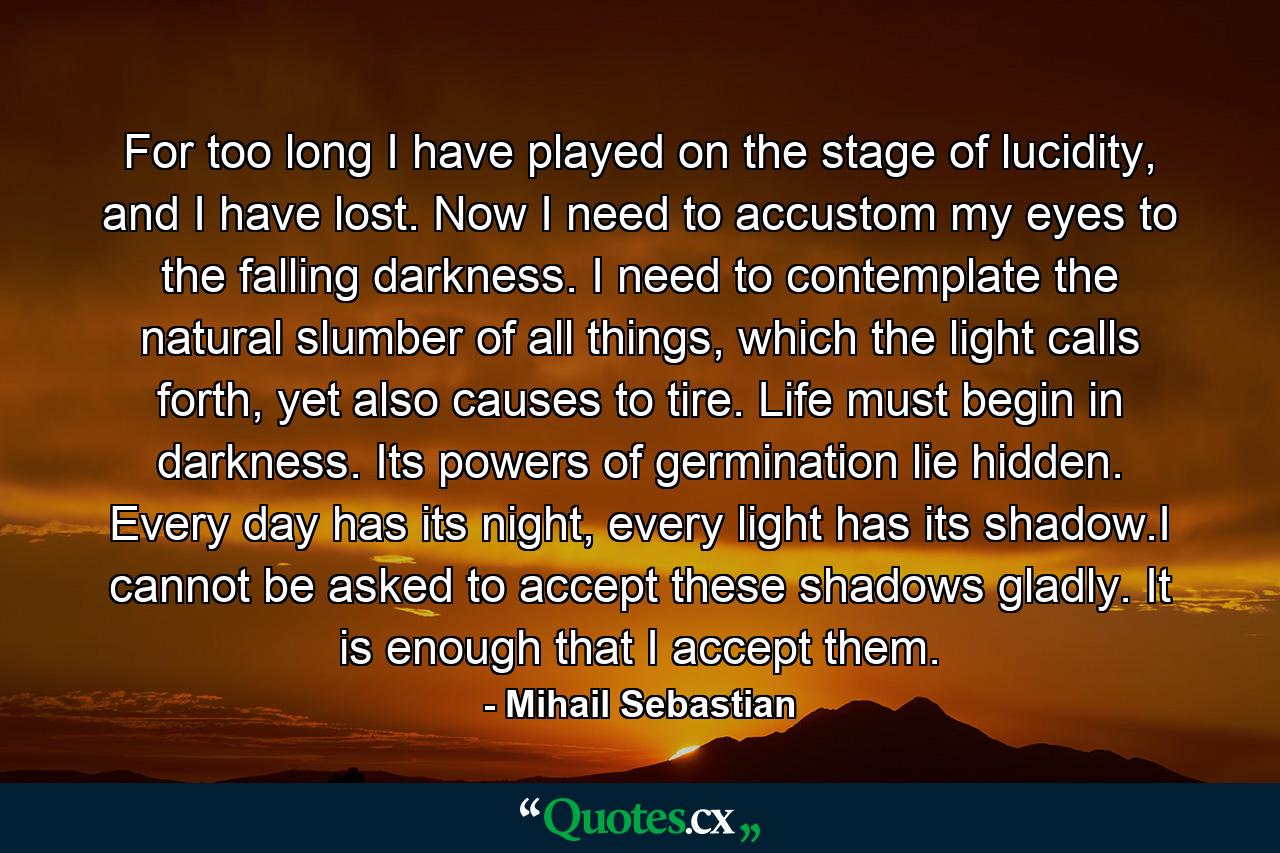 For too long I have played on the stage of lucidity, and I have lost. Now I need to accustom my eyes to the falling darkness. I need to contemplate the natural slumber of all things, which the light calls forth, yet also causes to tire. Life must begin in darkness. Its powers of germination lie hidden. Every day has its night, every light has its shadow.I cannot be asked to accept these shadows gladly. It is enough that I accept them. - Quote by Mihail Sebastian