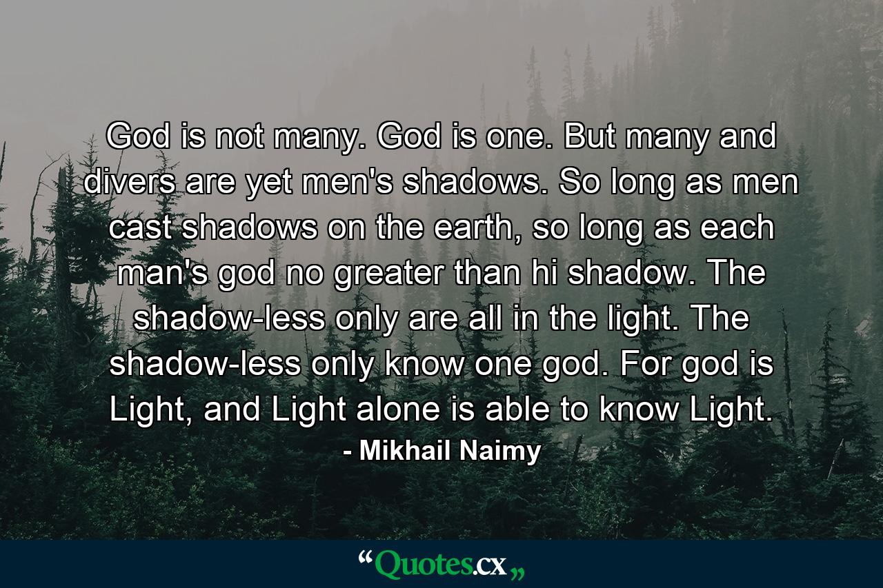 God is not many. God is one. But many and divers are yet men's shadows. So long as men cast shadows on the earth, so long as each man's god no greater than hi shadow. The shadow-less only are all in the light. The shadow-less only know one god. For god is Light, and Light alone is able to know Light. - Quote by Mikhail Naimy