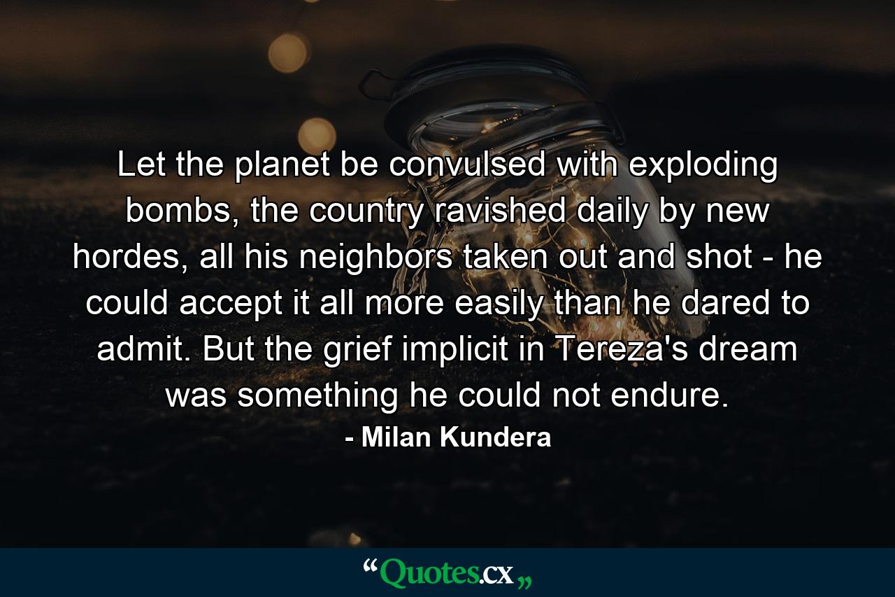 Let the planet be convulsed with exploding bombs, the country ravished daily by new hordes, all his neighbors taken out and shot - he could accept it all more easily than he dared to admit. But the grief implicit in Tereza's dream was something he could not endure. - Quote by Milan Kundera