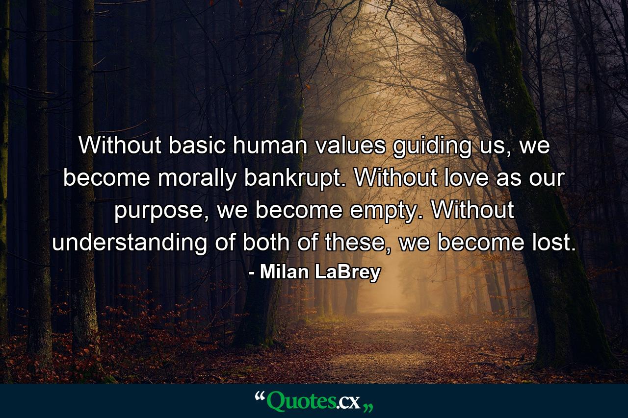 Without basic human values guiding us, we become morally bankrupt. Without love as our purpose, we become empty. Without understanding of both of these, we become lost. - Quote by Milan LaBrey