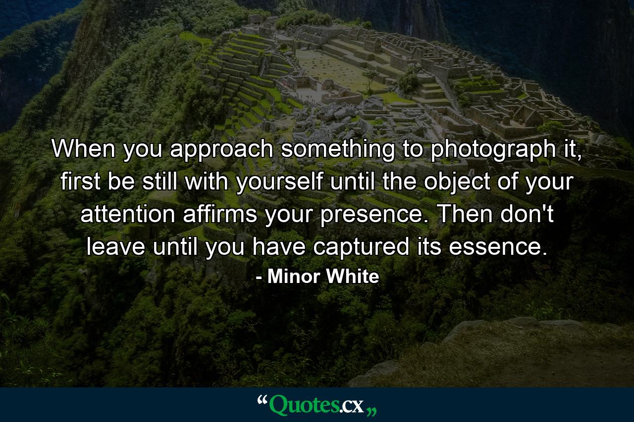 When you approach something to photograph it, first be still with yourself until the object of your attention affirms your presence. Then don't leave until you have captured its essence. - Quote by Minor White