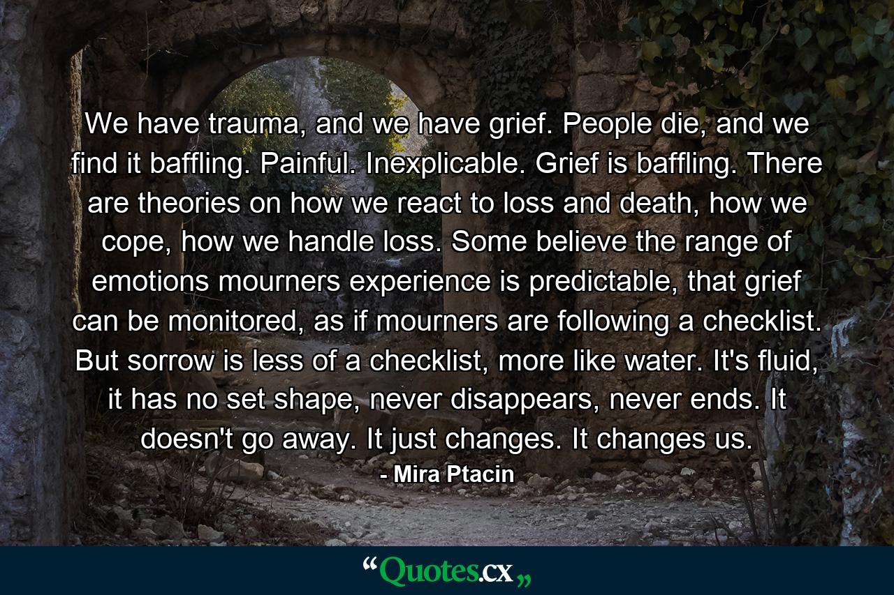 We have trauma, and we have grief. People die, and we find it baffling. Painful. Inexplicable. Grief is baffling. There are theories on how we react to loss and death, how we cope, how we handle loss. Some believe the range of emotions mourners experience is predictable, that grief can be monitored, as if mourners are following a checklist. But sorrow is less of a checklist, more like water. It's fluid, it has no set shape, never disappears, never ends. It doesn't go away. It just changes. It changes us. - Quote by Mira Ptacin