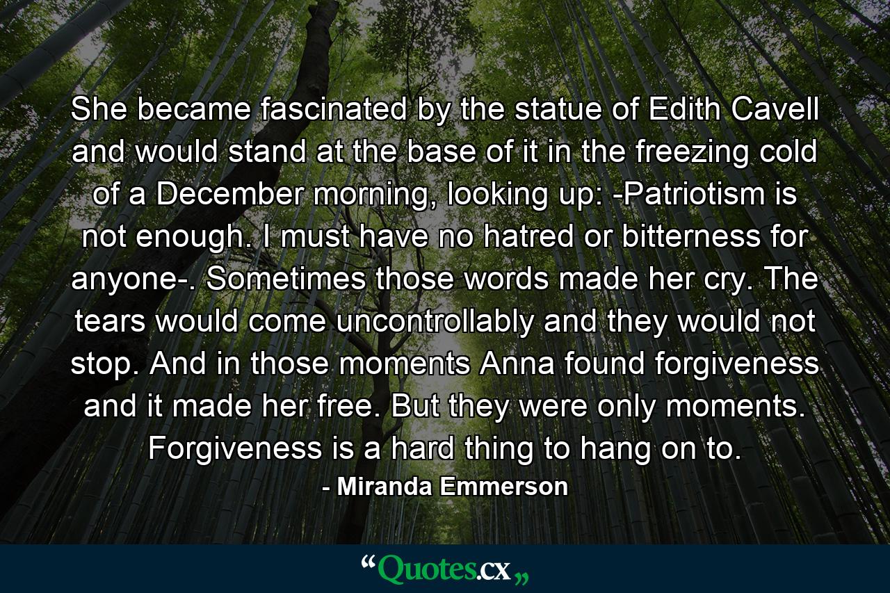 She became fascinated by the statue of Edith Cavell and would stand at the base of it in the freezing cold of a December morning, looking up: -Patriotism is not enough. I must have no hatred or bitterness for anyone-. Sometimes those words made her cry. The tears would come uncontrollably and they would not stop. And in those moments Anna found forgiveness and it made her free. But they were only moments. Forgiveness is a hard thing to hang on to. - Quote by Miranda Emmerson