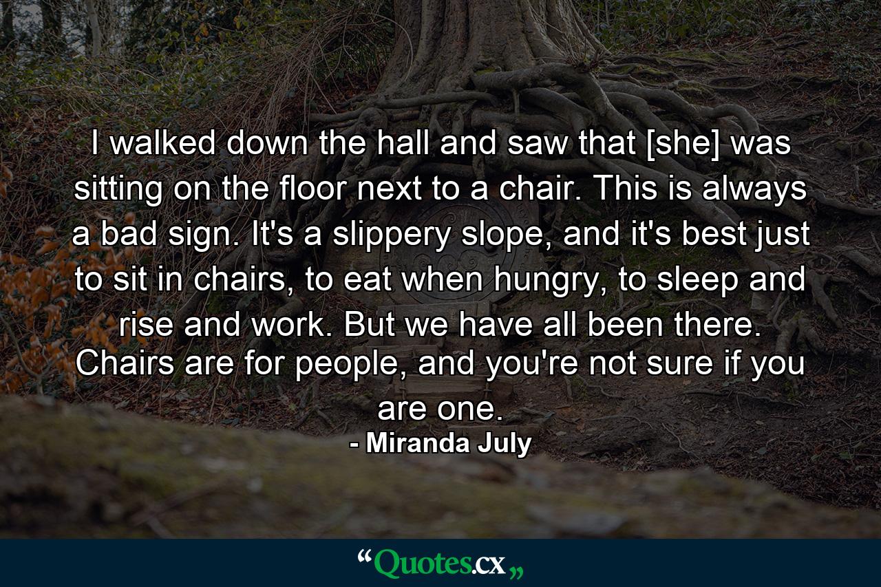 I walked down the hall and saw that [she] was sitting on the floor next to a chair. This is always a bad sign. It's a slippery slope, and it's best just to sit in chairs, to eat when hungry, to sleep and rise and work. But we have all been there. Chairs are for people, and you're not sure if you are one. - Quote by Miranda July