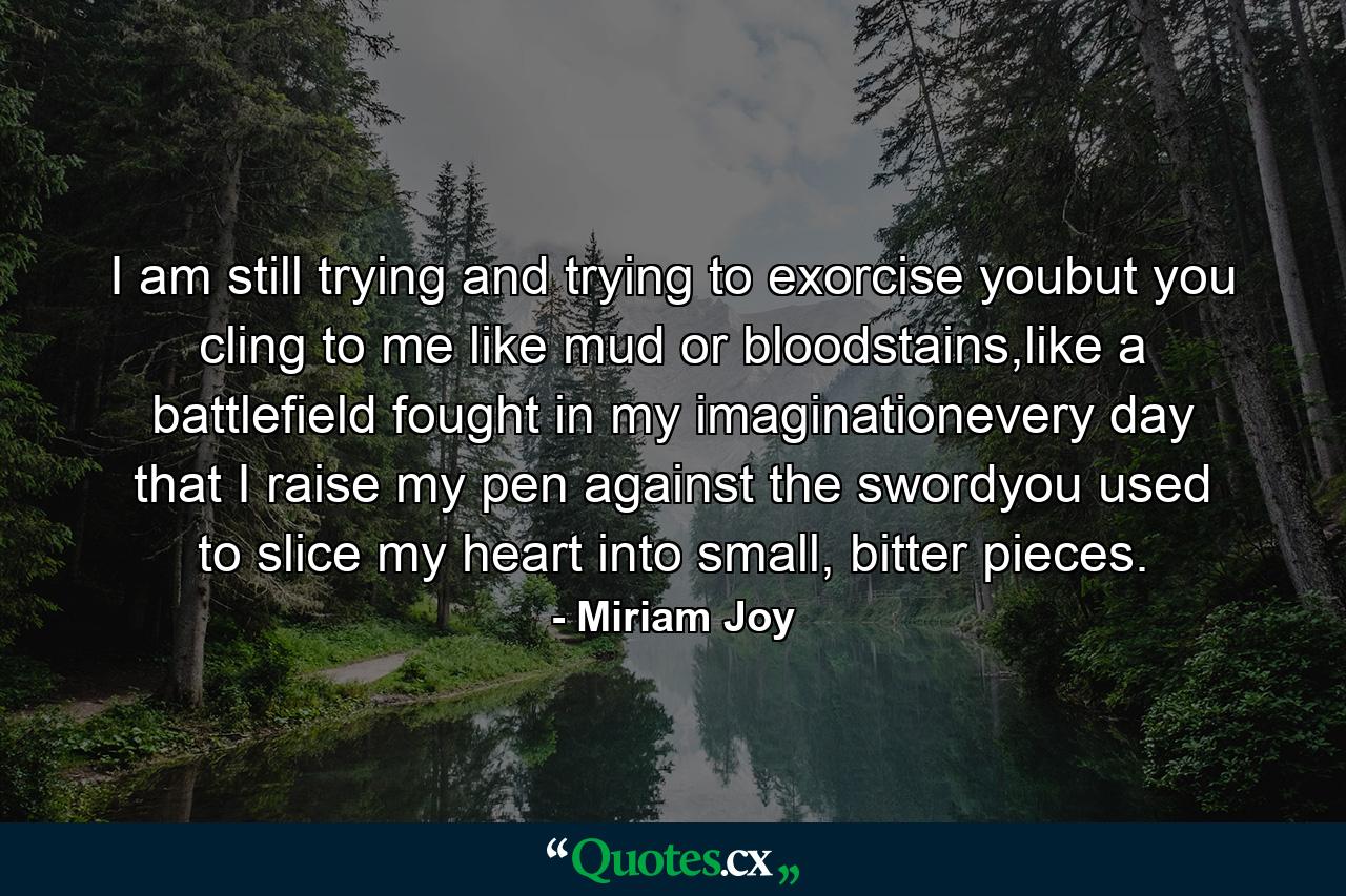 I am still trying and trying to exorcise youbut you cling to me like mud or bloodstains,like a battlefield fought in my imaginationevery day that I raise my pen against the swordyou used to slice my heart into small, bitter pieces. - Quote by Miriam Joy