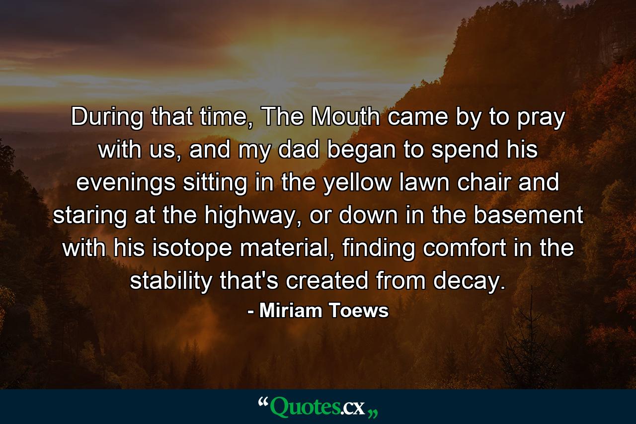 During that time, The Mouth came by to pray with us, and my dad began to spend his evenings sitting in the yellow lawn chair and staring at the highway, or down in the basement with his isotope material, finding comfort in the stability that's created from decay. - Quote by Miriam Toews