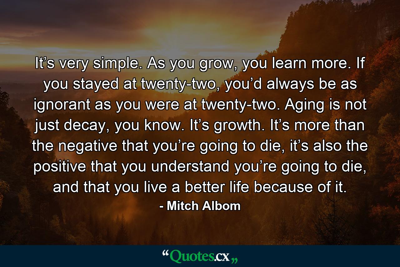 It’s very simple. As you grow, you learn more. If you stayed at twenty-two, you’d always be as ignorant as you were at twenty-two. Aging is not just decay, you know. It’s growth. It’s more than the negative that you’re going to die, it’s also the positive that you understand you’re going to die, and that you live a better life because of it. - Quote by Mitch Albom