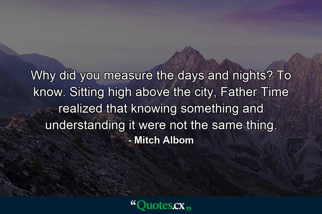 Why did you measure the days and nights? To know. Sitting high above the city, Father Time realized that knowing something and understanding it were not the same thing. - Quote by Mitch Albom