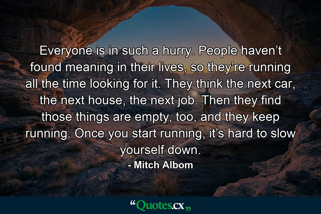 Everyone is in such a hurry. People haven’t found meaning in their lives, so they’re running all the time looking for it. They think the next car, the next house, the next job. Then they find those things are empty, too, and they keep running. Once you start running, it’s hard to slow yourself down. - Quote by Mitch Albom