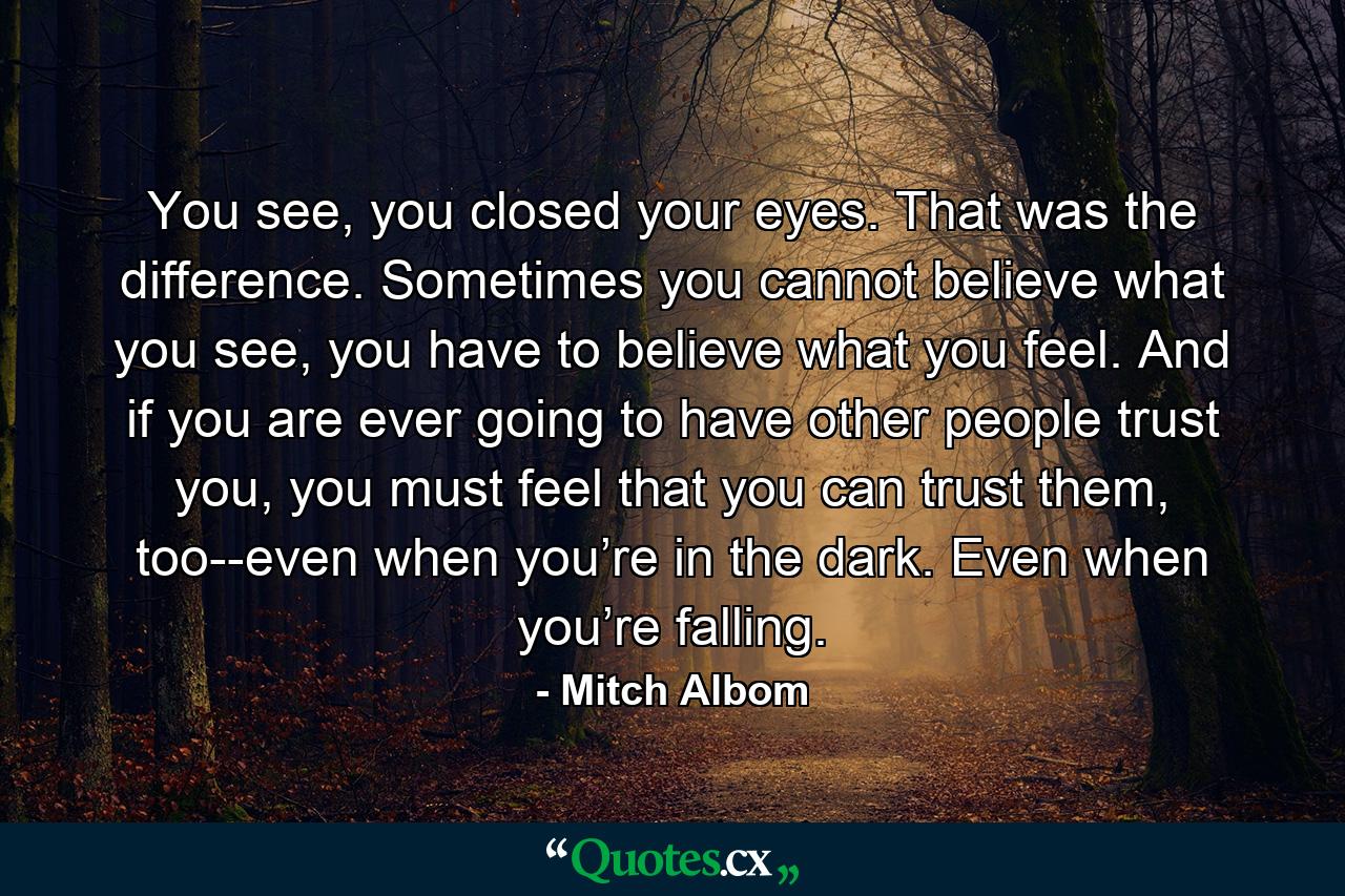 You see, you closed your eyes. That was the difference. Sometimes you cannot believe what you see, you have to believe what you feel. And if you are ever going to have other people trust you, you must feel that you can trust them, too--even when you’re in the dark. Even when you’re falling. - Quote by Mitch Albom