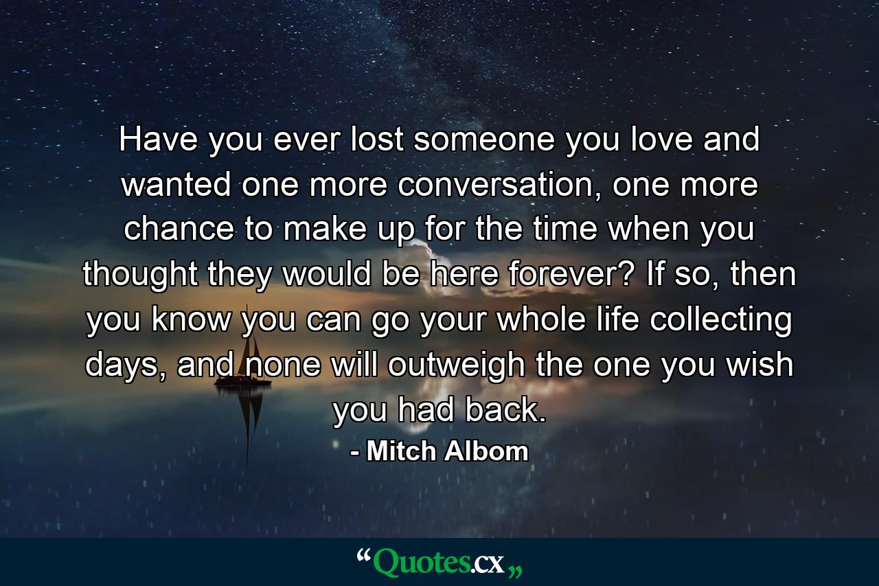 Have you ever lost someone you love and wanted one more conversation, one more chance to make up for the time when you thought they would be here forever? If so, then you know you can go your whole life collecting days, and none will outweigh the one you wish you had back. - Quote by Mitch Albom