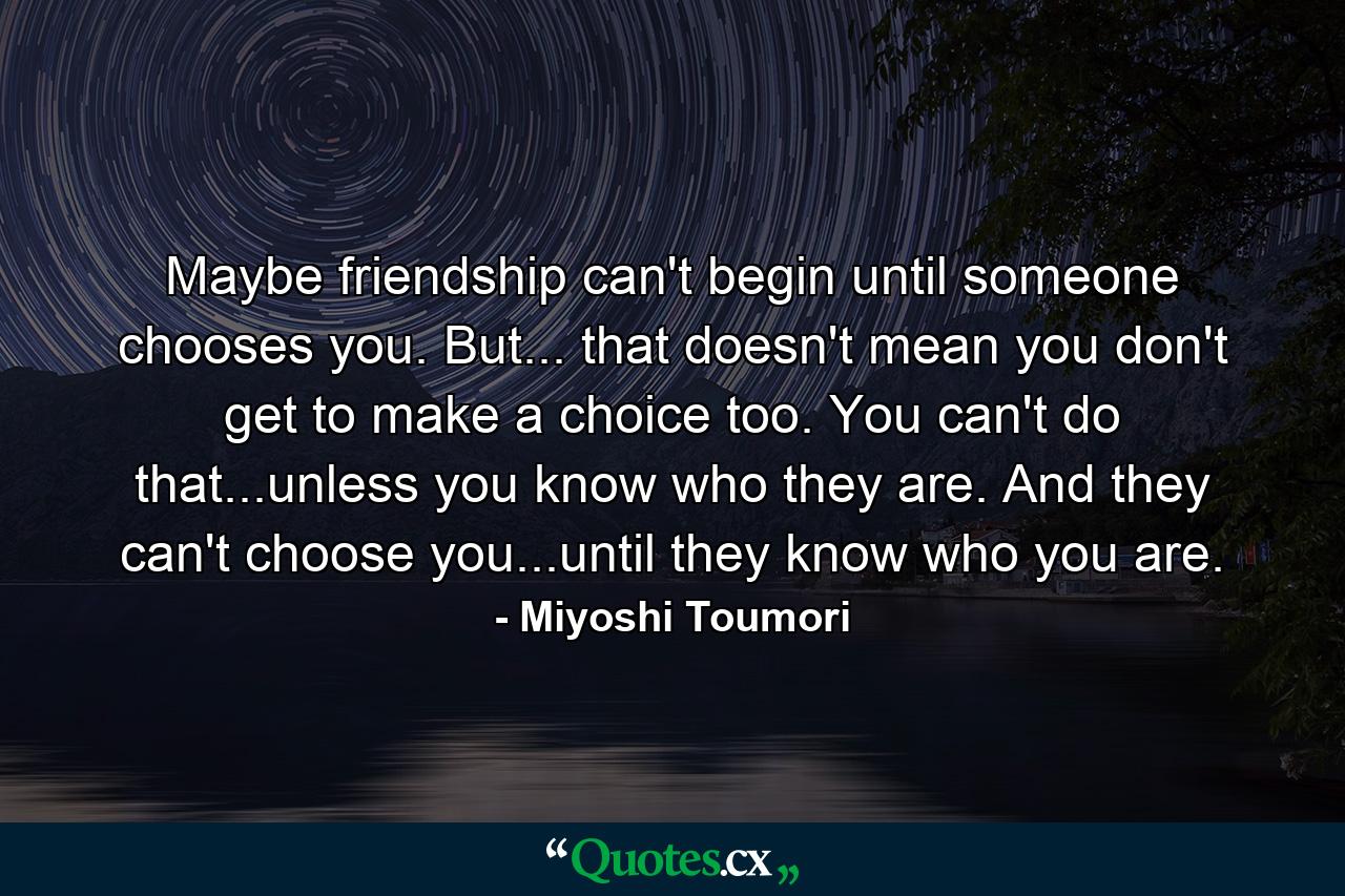 Maybe friendship can't begin until someone chooses you. But... that doesn't mean you don't get to make a choice too. You can't do that...unless you know who they are. And they can't choose you...until they know who you are. - Quote by Miyoshi Toumori