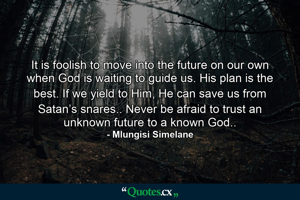 It is foolish to move into the future on our own when God is waiting to guide us. His plan is the best. If we yield to Him, He can save us from Satan’s snares.. Never be afraid to trust an unknown future to a known God.. - Quote by Mlungisi Simelane