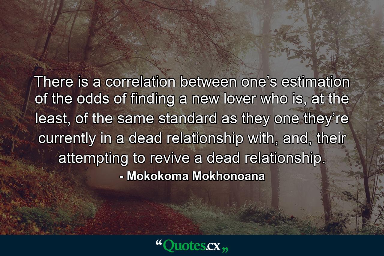 There is a correlation between one’s estimation of the odds of finding a new lover who is, at the least, of the same standard as they one they’re currently in a dead relationship with, and, their attempting to revive a dead relationship. - Quote by Mokokoma Mokhonoana