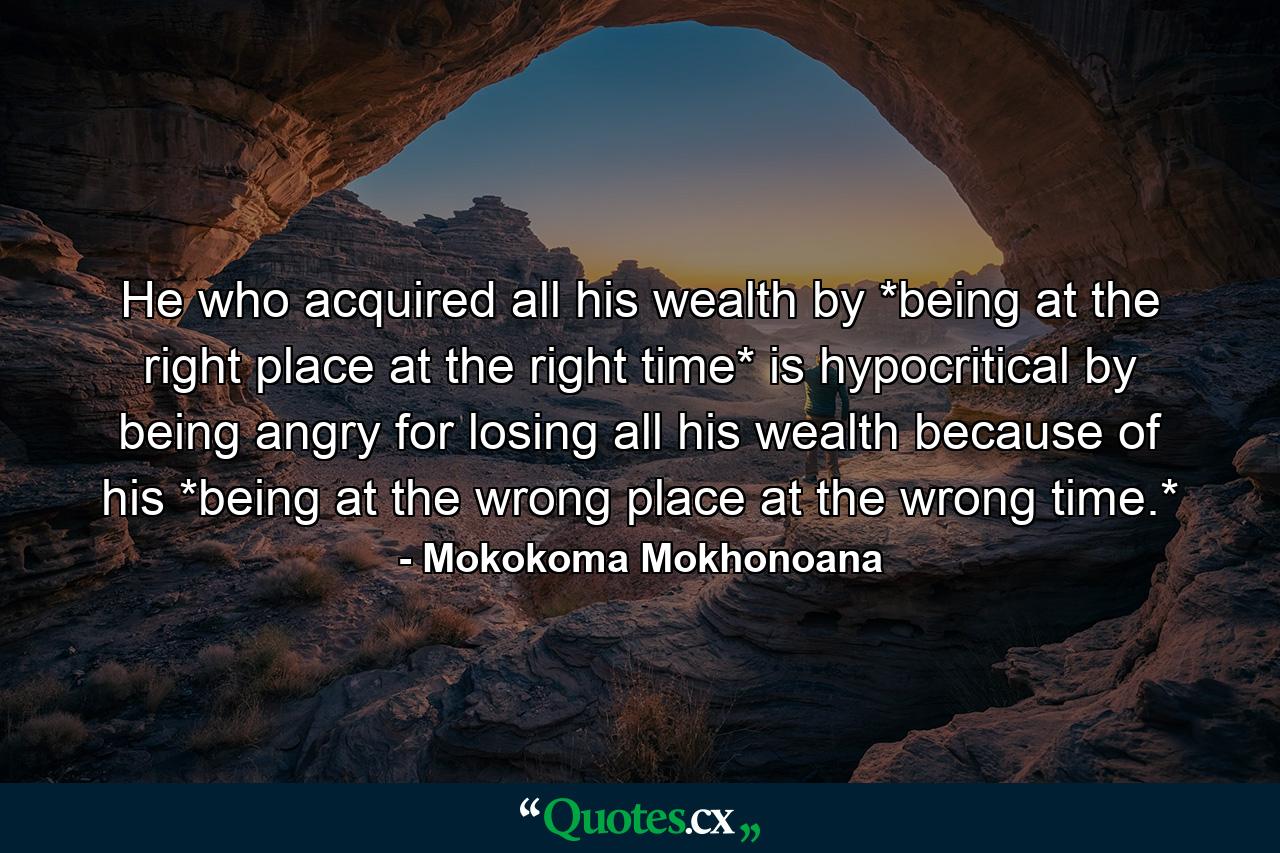 He who acquired all his wealth by *being at the right place at the right time* is hypocritical by being angry for losing all his wealth because of his *being at the wrong place at the wrong time.* - Quote by Mokokoma Mokhonoana