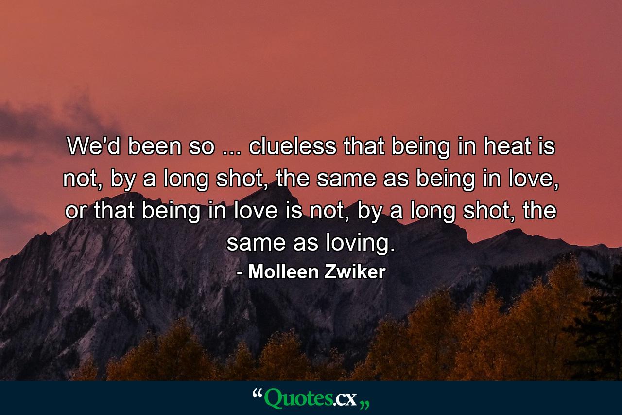 We'd been so ... clueless that being in heat is not, by a long shot, the same as being in love, or that being in love is not, by a long shot, the same as loving. - Quote by Molleen Zwiker